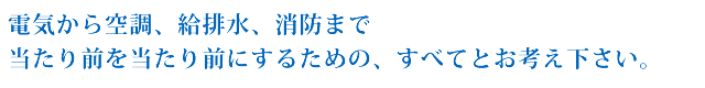 電気から空調、給排水、消防まで当たり前を当たり前にするための、すべてとお考え下さい。